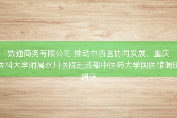 数通商务有限公司 推动中西医协同发展，重庆医科大学附属永川医院赴成都中医药大学国医馆调研