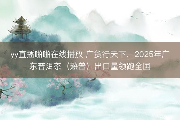 yy直播啪啪在线播放 广货行天下，2025年广东普洱茶（熟普）出口量领跑全国