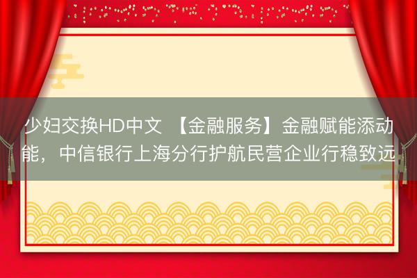 少妇交换HD中文 【金融服务】金融赋能添动能，中信银行上海分行护航民营企业行稳致远