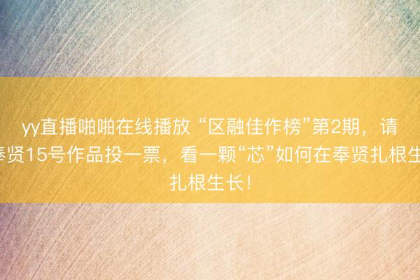 yy直播啪啪在线播放 “区融佳作榜”第2期，请为奉贤15号作品投一票，看一颗“芯”如何在奉贤扎根生长！