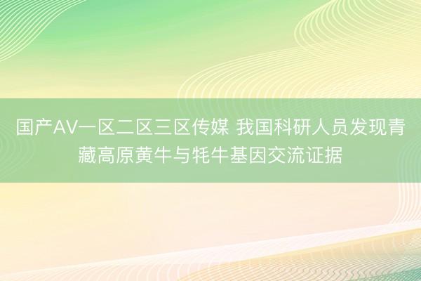 国产AV一区二区三区传媒 我国科研人员发现青藏高原黄牛与牦牛基因交流证据