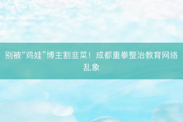 别被“鸡娃”博主割韭菜！成都重拳整治教育网络乱象
