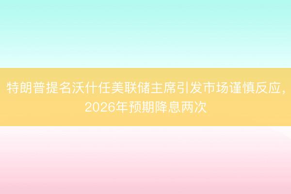 特朗普提名沃什任美联储主席引发市场谨慎反应，2026年预期降息两次