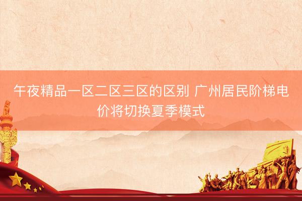 午夜精品一区二区三区的区别 广州居民阶梯电价将切换夏季模式