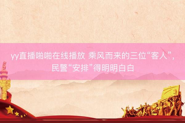 yy直播啪啪在线播放 乘风而来的三位“客人”，民警“安排”得明明白白