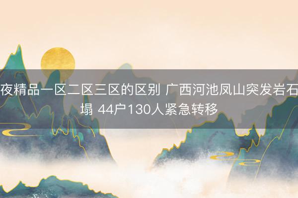 午夜精品一区二区三区的区别 广西河池凤山突发岩石崩塌 44户130人紧急转移