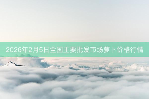 2026年2月5日全国主要批发市场萝卜价格行情
