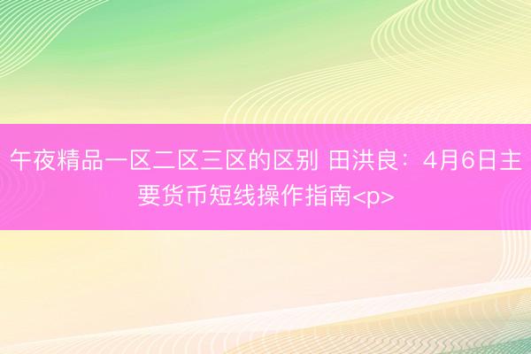 午夜精品一区二区三区的区别 田洪良：4月6日主要货币短线操作指南<p>