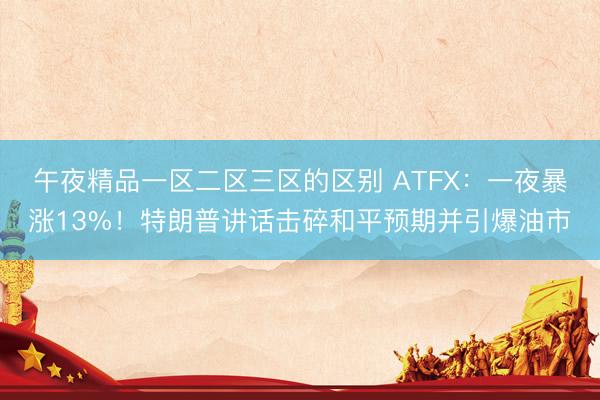 午夜精品一区二区三区的区别 ATFX：一夜暴涨13%！特朗普讲话击碎和平预期并引爆油市