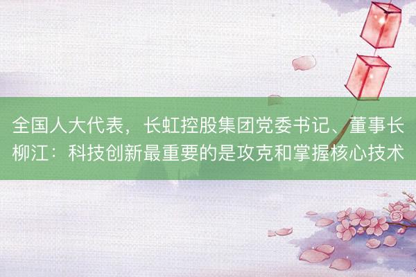 全国人大代表，长虹控股集团党委书记、董事长柳江：科技创新最重要的是攻克和掌握核心技术