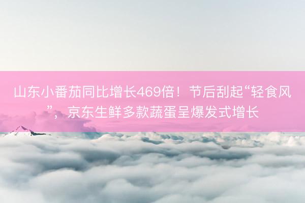山东小番茄同比增长469倍！节后刮起“轻食风”，京东生鲜多款蔬蛋呈爆发式增长