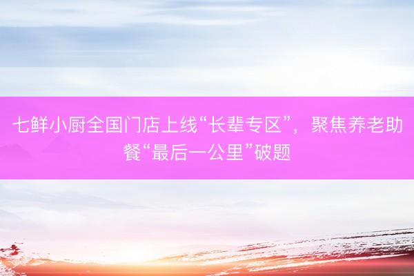 七鲜小厨全国门店上线“长辈专区”，聚焦养老助餐“最后一公里”破题