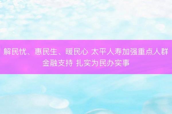 解民忧、惠民生、暖民心 太平人寿加强重点人群金融支持 扎实为民办实事