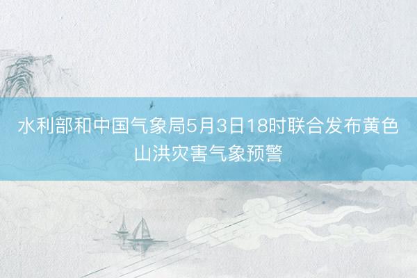 水利部和中国气象局5月3日18时联合发布黄色山洪灾害气象预警