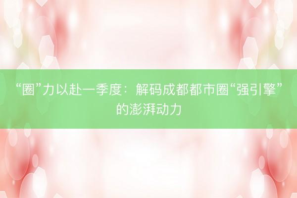 “圈”力以赴一季度：解码成都都市圈“强引擎”的澎湃动力