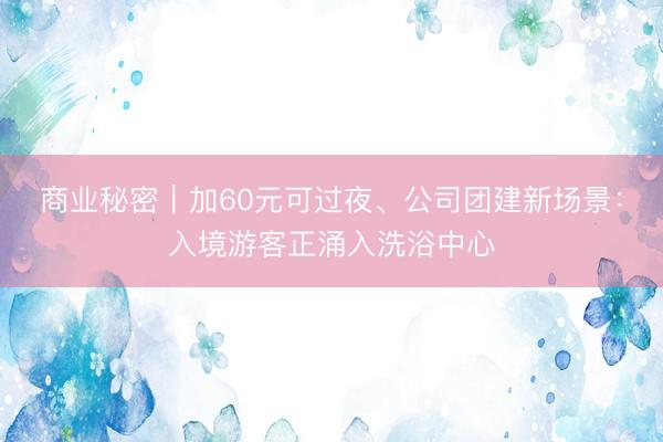 商业秘密｜加60元可过夜、公司团建新场景：入境游客正涌入洗浴中心