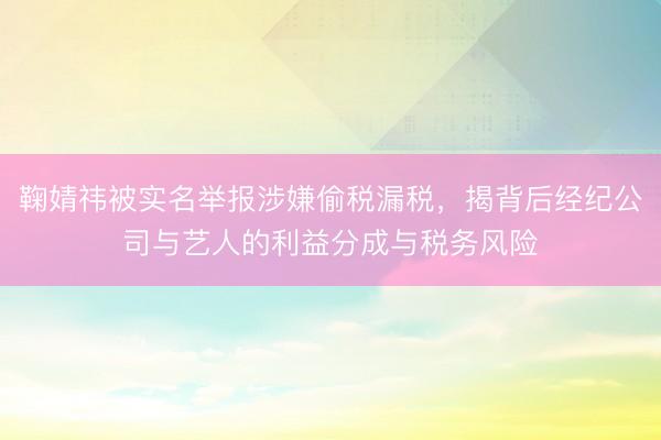 鞠婧祎被实名举报涉嫌偷税漏税，揭背后经纪公司与艺人的利益分成与税务风险