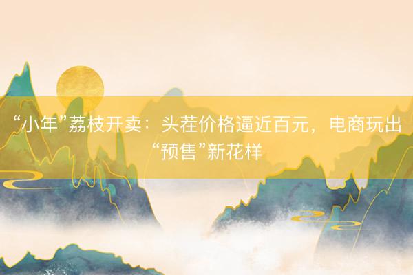 “小年”荔枝开卖：头茬价格逼近百元，电商玩出“预售”新花样
