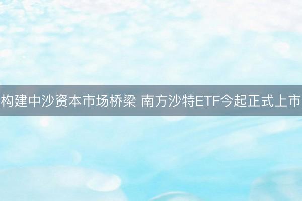 构建中沙资本市场桥梁 南方沙特ETF今起正式上市