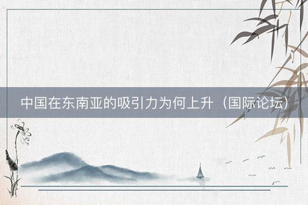 中国在东南亚的吸引力为何上升（国际论坛）