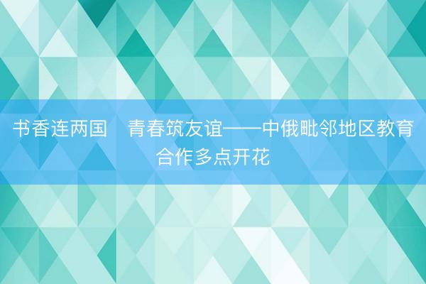 书香连两国　青春筑友谊——中俄毗邻地区教育合作多点开花