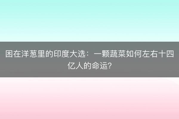困在洋葱里的印度大选：一颗蔬菜如何左右十四亿人的命运？
