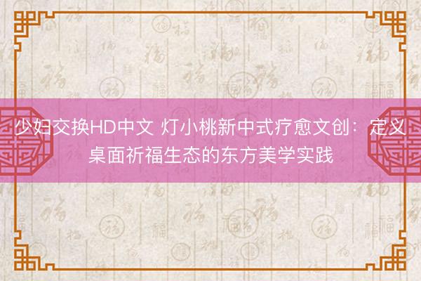 少妇交换HD中文 灯小桃新中式疗愈文创：定义桌面祈福生态的东方美学实践