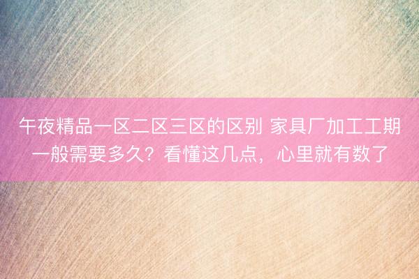 午夜精品一区二区三区的区别 家具厂加工工期一般需要多久？看懂这几点，心里就有数了