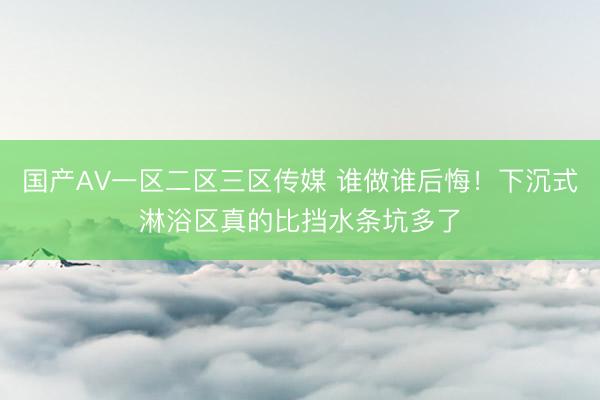 国产AV一区二区三区传媒 谁做谁后悔！下沉式淋浴区真的比挡水条坑多了