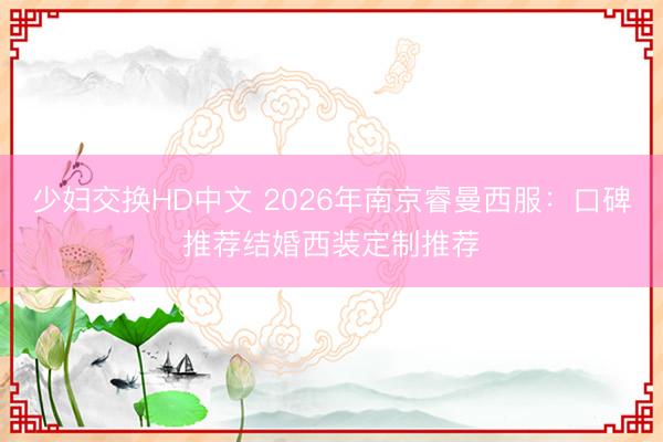 少妇交换HD中文 2026年南京睿曼西服：口碑推荐结婚西装定制推荐