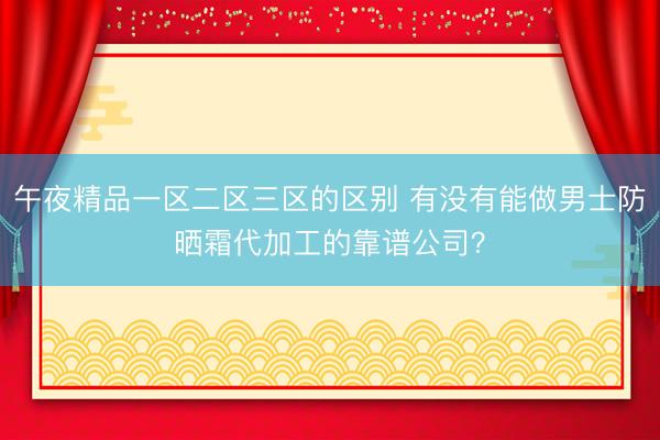 午夜精品一区二区三区的区别 有没有能做男士防晒霜代加工的靠谱公司？