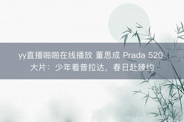 yy直播啪啪在线播放 董思成 Prada 520 大片：少年着普拉达，春日赴臻约