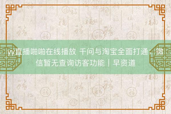 yy直播啪啪在线播放 千问与淘宝全面打通；微信暂无查询访客功能｜早资道