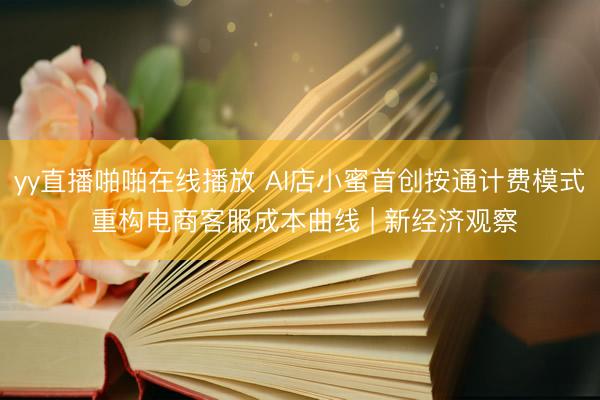 yy直播啪啪在线播放 AI店小蜜首创按通计费模式 重构电商客服成本曲线 | 新经济观察