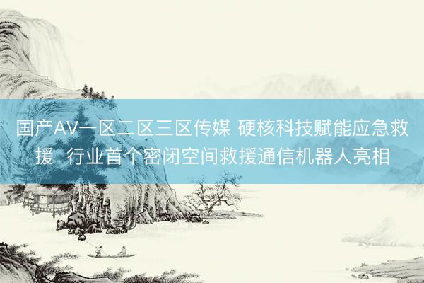 国产AV一区二区三区传媒 硬核科技赋能应急救援  行业首个密闭空间救援通信机器人亮相