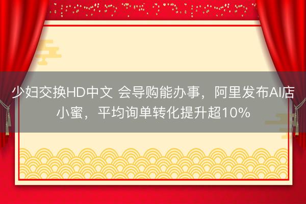 少妇交换HD中文 会导购能办事，阿里发布AI店小蜜，平均询单转化提升超10%