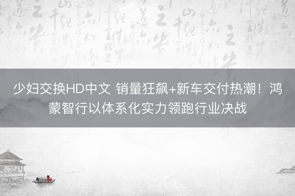 少妇交换HD中文 销量狂飙+新车交付热潮！鸿蒙智行以体系化实力领跑行业决战
