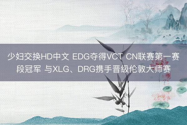 少妇交换HD中文 EDG夺得VCT CN联赛第一赛段冠军 与XLG、DRG携手晋级伦敦大师赛