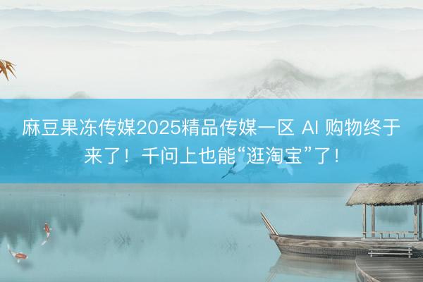 麻豆果冻传媒2025精品传媒一区 AI 购物终于来了！千问上也能“逛淘宝”了！