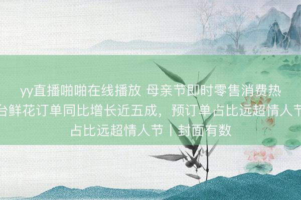 yy直播啪啪在线播放 母亲节即时零售消费热度攀升：平台鲜花订单同比增长近五成，预订单占比远超情人节丨封面有数