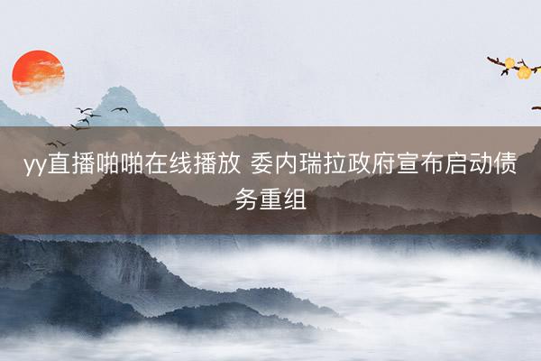 yy直播啪啪在线播放 委内瑞拉政府宣布启动债务重组