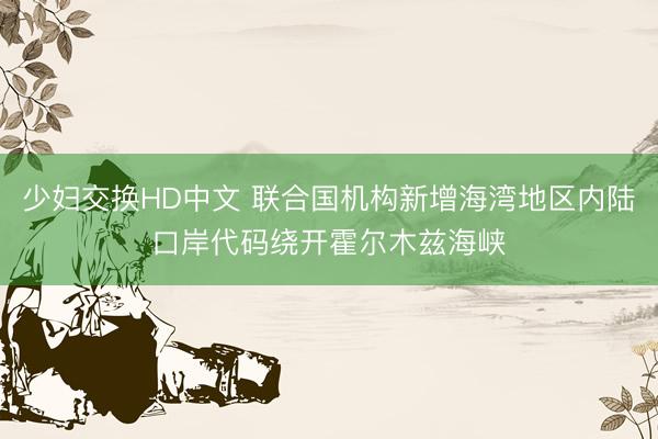少妇交换HD中文 联合国机构新增海湾地区内陆口岸代码绕开霍尔木兹海峡
