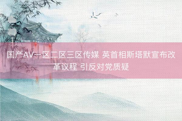 国产AV一区二区三区传媒 英首相斯塔默宣布改革议程 引反对党质疑