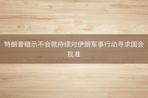 特朗普暗示不会就持续对伊朗军事行动寻求国会批准