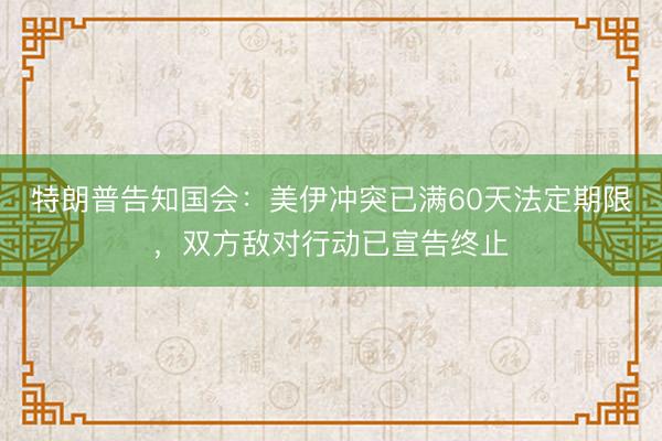 特朗普告知国会：美伊冲突已满60天法定期限，双方敌对行动已宣告终止