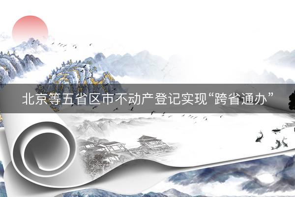 北京等五省区市不动产登记实现“跨省通办”