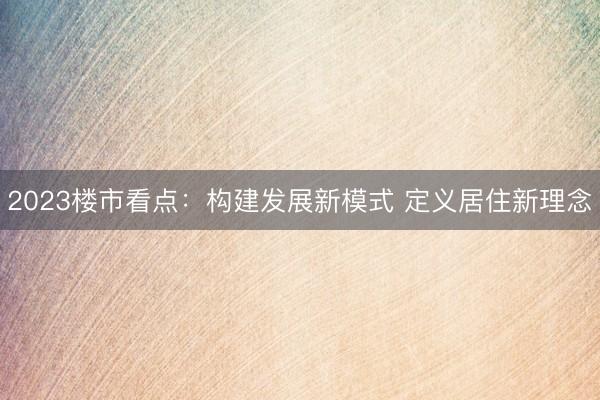 2023楼市看点：构建发展新模式 定义居住新理念