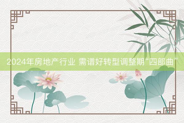 2024年房地产行业 需谱好转型调整期“四部曲”