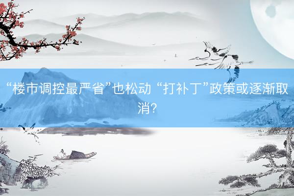 “楼市调控最严省”也松动 “打补丁”政策或逐渐取消？