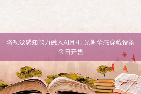 将视觉感知能力融入AI耳机 光帆全感穿戴设备今日开售